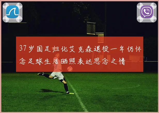 37岁国足归化艾克森退役一年仍怀念足球生活晒照表达思念之情