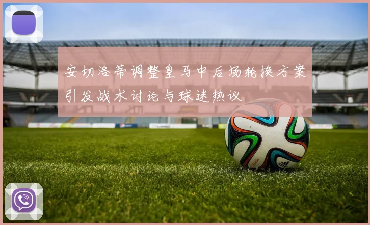 安切洛蒂调整皇马中后场轮换方案引发战术讨论与球迷热议