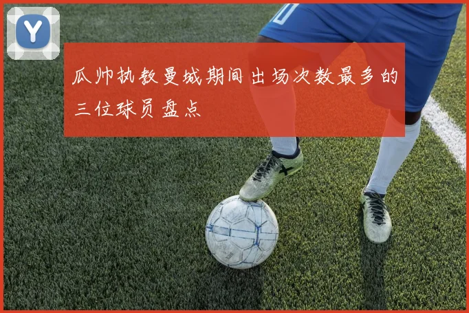 瓜帅执教曼城期间出场次数最多的三位球员盘点
