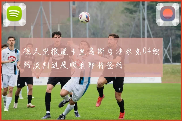 德天空报道卡里乌斯与沙尔克04续约谈判进展顺利即将签约