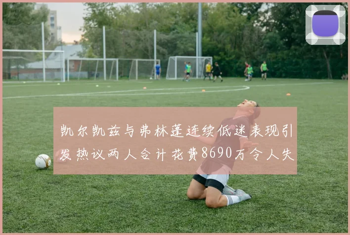 凯尔凯兹与弗林蓬连续低迷表现引发热议两人合计花费8690万令人失望