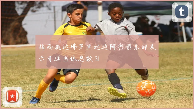 梅西抵达佛罗里达迈阿密俱乐部表示可适当休息数日