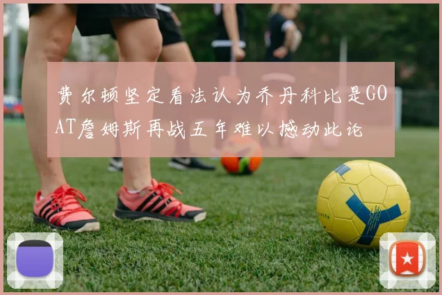 费尔顿坚定看法认为乔丹科比是GOAT詹姆斯再战五年难以撼动此论