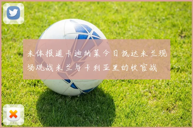 米体报道卡迪纳莱今日抵达米兰现场观战米兰与卡利亚里的收官战