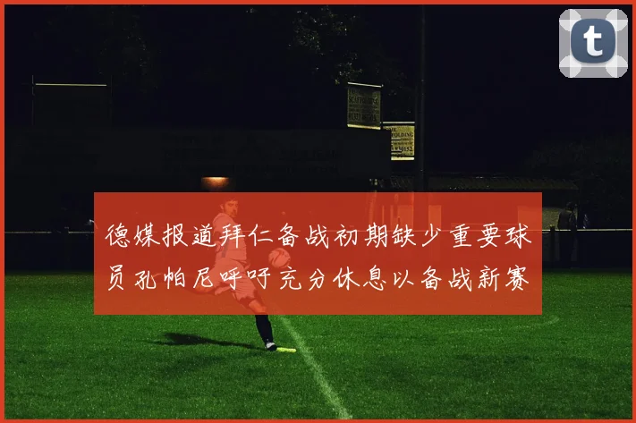 德媒报道拜仁备战初期缺少重要球员孔帕尼呼吁充分休息以备战新赛季