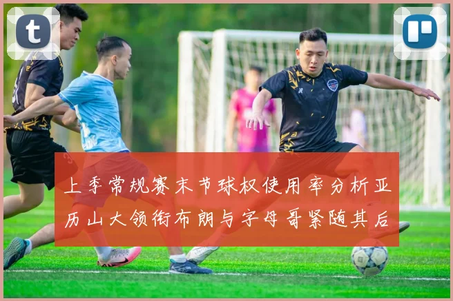 上季常规赛末节球权使用率分析亚历山大领衔布朗与字母哥紧随其后