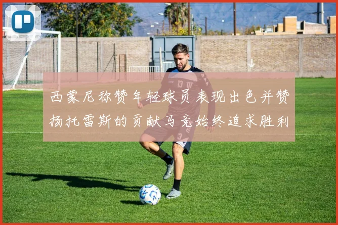 西蒙尼称赞年轻球员表现出色并赞扬托雷斯的贡献马竞始终追求胜利