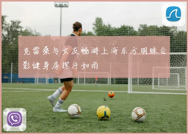 克雷桑与女友畅游上海东方明珠合影健身房挥汗如雨